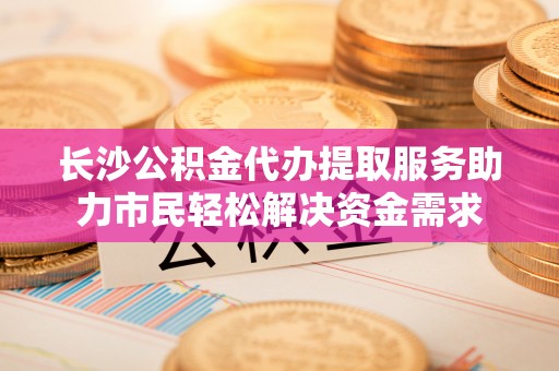 西丰长沙公积金代办提取服务助力市民轻松解决资金需求