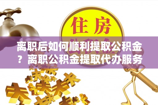 西丰离职后如何顺利提取公积金？离职公积金提取代办服务帮你搞定！