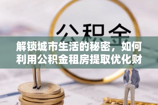 西丰解锁城市生活的秘密，如何利用公积金租房提取优化财务规划