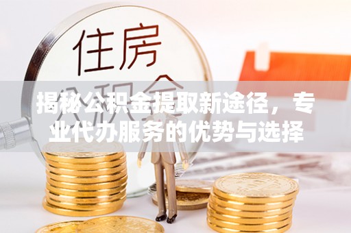 西丰揭秘公积金提取新途径，专业代办服务的优势与选择