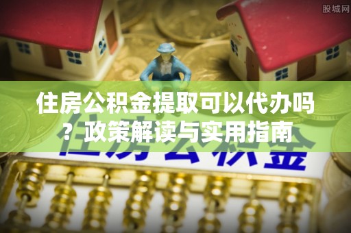 西丰住房公积金提取可以代办吗？政策解读与实用指南