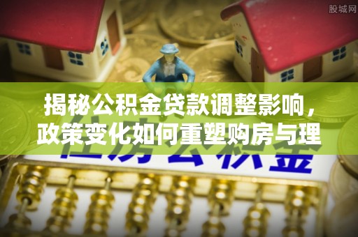 西丰揭秘公积金贷款调整影响，政策变化如何重塑购房与理财规划
