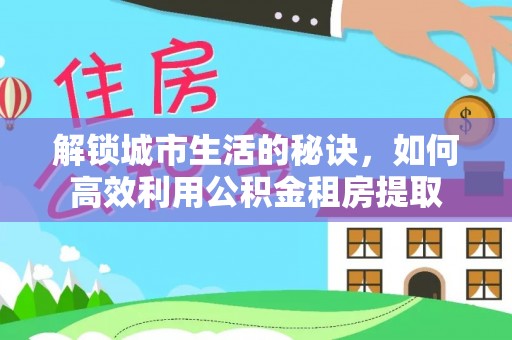 西丰解锁城市生活的秘诀，如何高效利用公积金租房提取