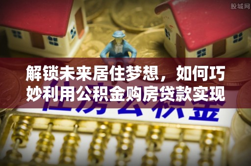 西丰解锁未来居住梦想，如何巧妙利用公积金购房贷款实现房产投资