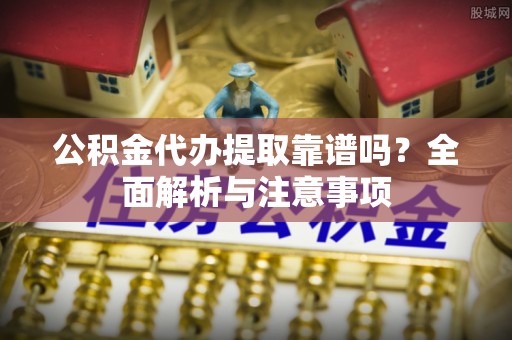 西丰公积金代办提取靠谱吗？全面解析与注意事项