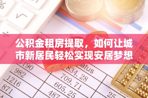 西丰公积金租房提取，如何让城市新居民轻松实现安居梦想