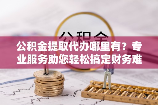 西丰公积金提取代办哪里有？专业服务助您轻松搞定财务难题