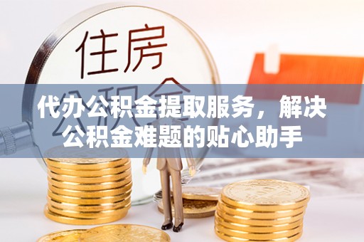 西丰代办公积金提取服务，解决公积金难题的贴心助手