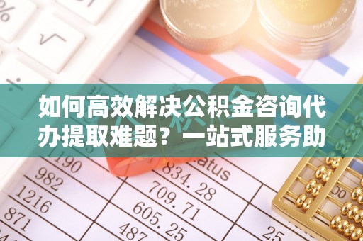 西丰如何高效解决公积金咨询代办提取难题？一站式服务助您轻松搞定