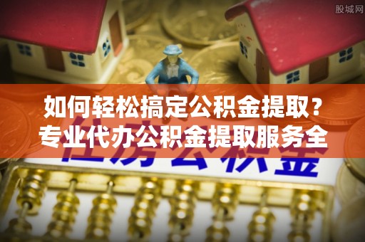 西丰如何轻松搞定公积金提取？专业代办公积金提取服务全解析