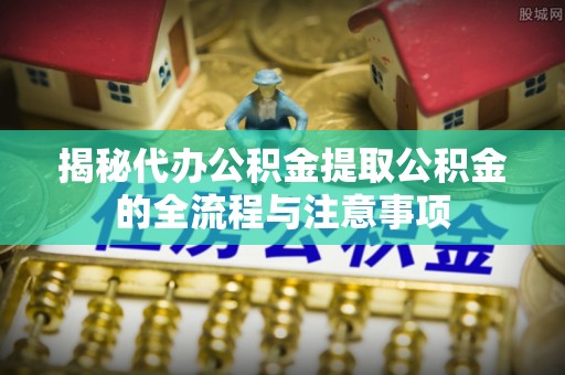 西丰揭秘代办公积金提取公积金的全流程与注意事项