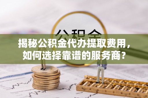 西丰揭秘公积金代办提取费用，如何选择靠谱的服务商？